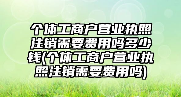 個體工商戶營業執照注銷需要費用嗎多少錢(個體工商戶營業執照注銷需要費用嗎)