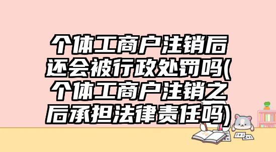 個(gè)體工商戶注銷后還會(huì)被行政處罰嗎(個(gè)體工商戶注銷之后承擔(dān)法律責(zé)任嗎)