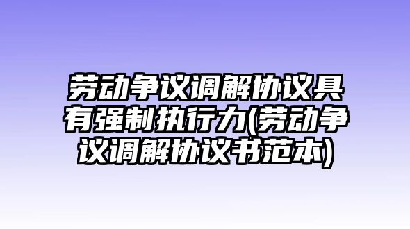 勞動(dòng)爭議調(diào)解協(xié)議具有強(qiáng)制執(zhí)行力(勞動(dòng)爭議調(diào)解協(xié)議書范本)