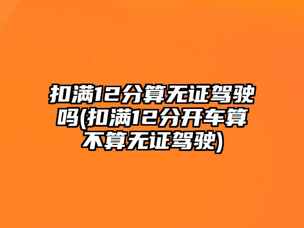 扣滿12分算無證駕駛嗎(扣滿12分開車算不算無證駕駛)