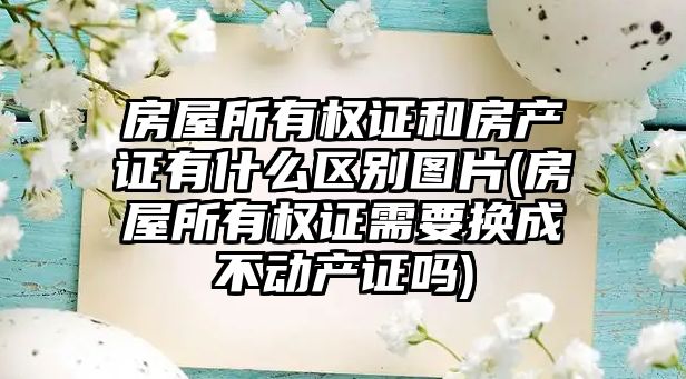 房屋所有權證和房產證有什么區別圖片(房屋所有權證需要換成不動產證嗎)