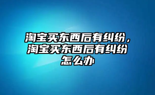 淘寶買東西后有糾紛，淘寶買東西后有糾紛怎么辦