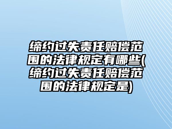 締約過失責(zé)任賠償范圍的法律規(guī)定有哪些(締約過失責(zé)任賠償范圍的法律規(guī)定是)