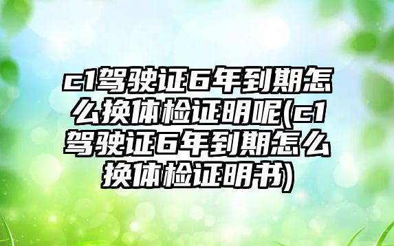 c1駕駛證6年到期怎么換體檢證明呢(c1駕駛證6年到期怎么換體檢證明書)