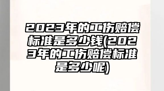 2023年的工傷賠償標準是多少錢(2023年的工傷賠償標準是多少呢)