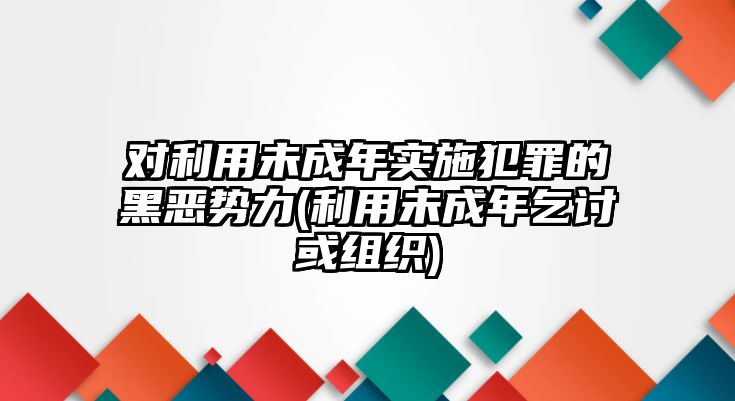 對利用未成年實施犯罪的黑惡勢力(利用未成年乞討或組織)