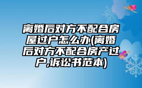 離婚后對方不配合房屋過戶怎么辦(離婚后對方不配合房產過戶,訴訟書范本)