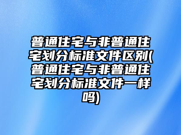 普通住宅與非普通住宅劃分標準文件區別(普通住宅與非普通住宅劃分標準文件一樣嗎)