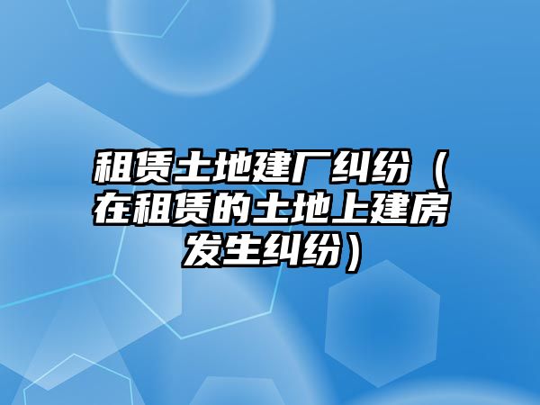 租賃土地建廠糾紛（在租賃的土地上建房發(fā)生糾紛）