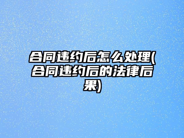 合同違約后怎么處理(合同違約后的法律后果)