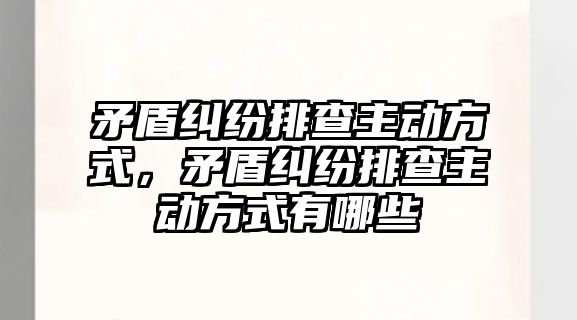 矛盾糾紛排查主動方式，矛盾糾紛排查主動方式有哪些