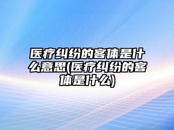 醫療糾紛的客體是什么意思(醫療糾紛的客體是什么)