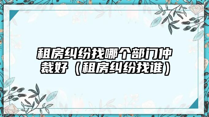 租房糾紛找哪個部門仲裁好（租房糾紛找誰）