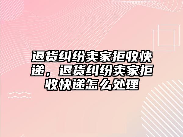 退貨糾紛賣家拒收快遞，退貨糾紛賣家拒收快遞怎么處理