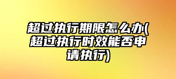 超過執行期限怎么辦(超過執行時效能否申請執行)