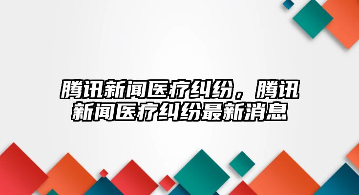 騰訊新聞醫療糾紛，騰訊新聞醫療糾紛最新消息