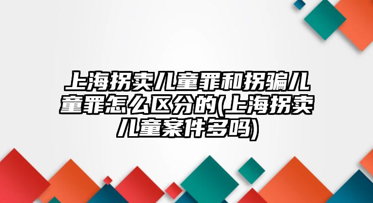 上海拐賣兒童罪和拐騙兒童罪怎么區分的(上海拐賣兒童案件多嗎)