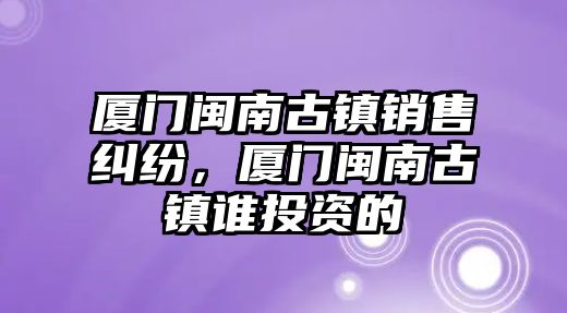 廈門閩南古鎮銷售糾紛，廈門閩南古鎮誰投資的