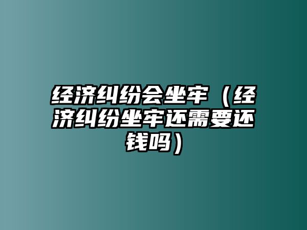 經濟糾紛會坐牢（經濟糾紛坐牢還需要還錢嗎）