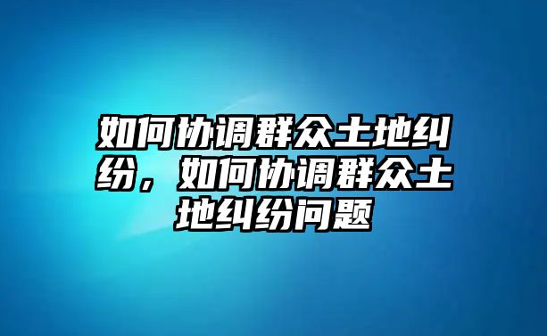 如何協調群眾土地糾紛，如何協調群眾土地糾紛問題