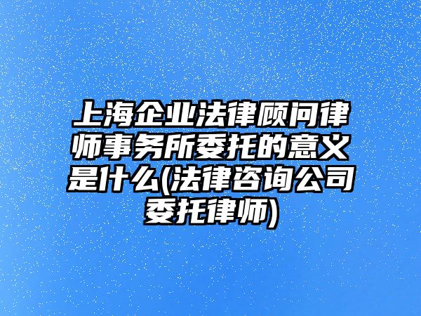 上海企業法律顧問律師事務所委托的意義是什么(法律咨詢公司委托律師)