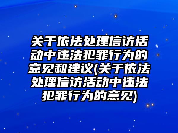 關于依法處理信訪活動中違法犯罪行為的意見和建議(關于依法處理信訪活動中違法犯罪行為的意見)