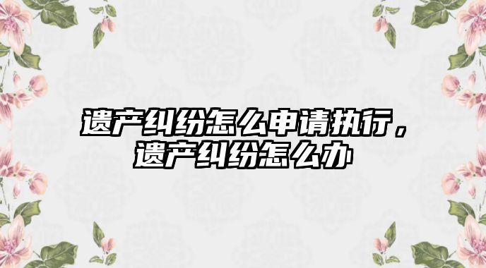 遺產糾紛怎么申請執行，遺產糾紛怎么辦