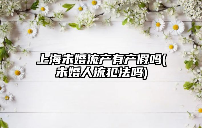 上海未婚流產有產假嗎(未婚人流犯法嗎)