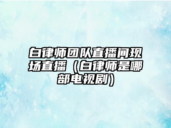 白律師團隊直播間現場直播（白律師是哪部電視劇）