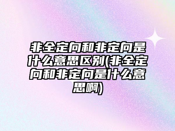 非全定向和非定向是什么意思區(qū)別(非全定向和非定向是什么意思啊)