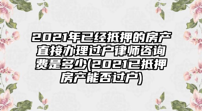 2021年已經抵押的房產直接辦理過戶律師咨詢費是多少(2021已抵押房產能否過戶)