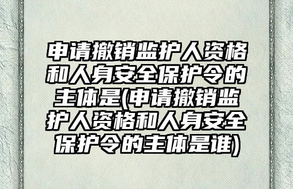 申請撤銷監(jiān)護人資格和人身安全保護令的主體是(申請撤銷監(jiān)護人資格和人身安全保護令的主體是誰)