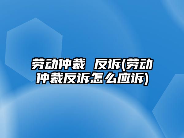 勞動仲裁 反訴(勞動仲裁反訴怎么應訴)