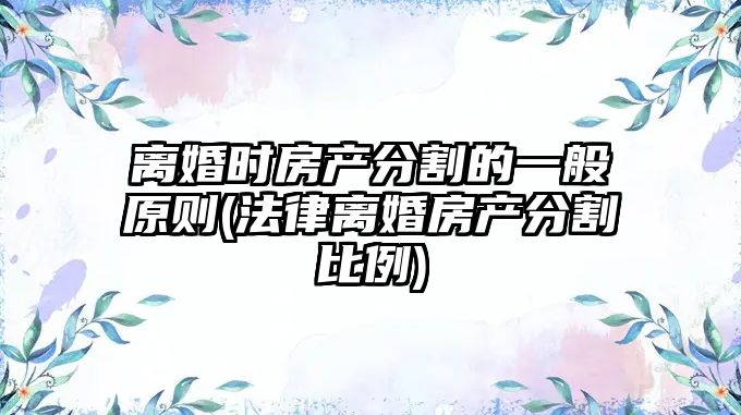 離婚時房產分割的一般原則(法律離婚房產分割比例)