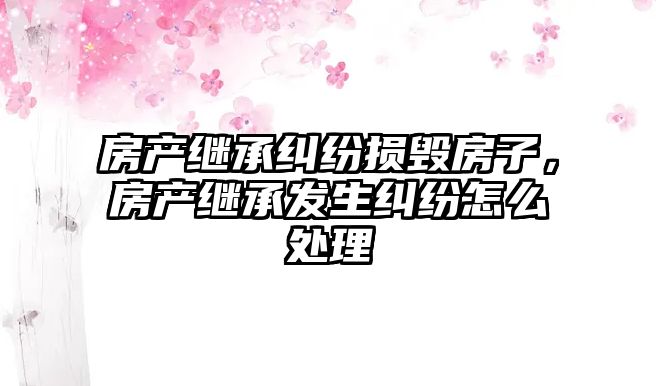 房產(chǎn)繼承糾紛損毀房子，房產(chǎn)繼承發(fā)生糾紛怎么處理