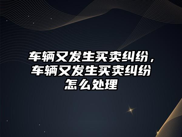 車輛又發生買賣糾紛，車輛又發生買賣糾紛怎么處理