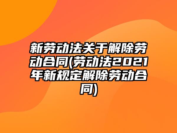 新勞動法關于解除勞動合同(勞動法2021年新規(guī)定解除勞動合同)