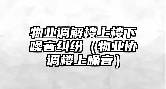 物業調解樓上樓下噪音糾紛（物業協調樓上噪音）