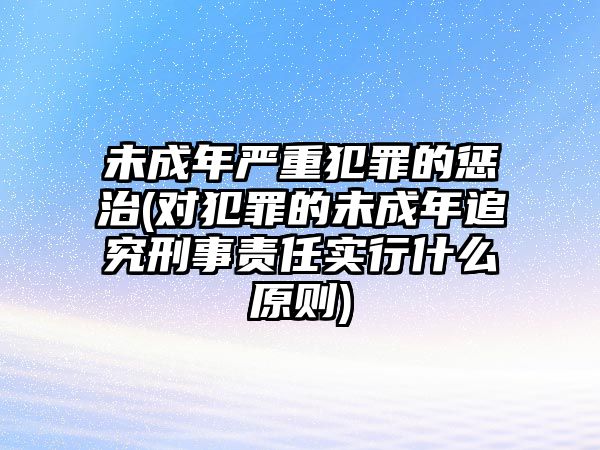 未成年嚴重犯罪的懲治(對犯罪的未成年追究刑事責任實行什么原則)