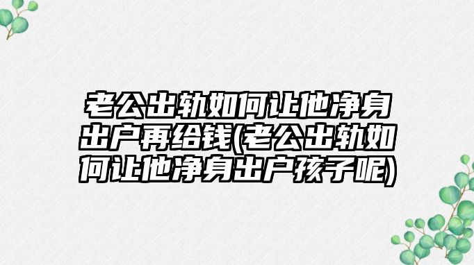 老公出軌如何讓他凈身出戶再給錢(老公出軌如何讓他凈身出戶孩子呢)