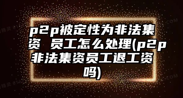 p2p被定性為非法集資 員工怎么處理(p2p非法集資員工退工資嗎)