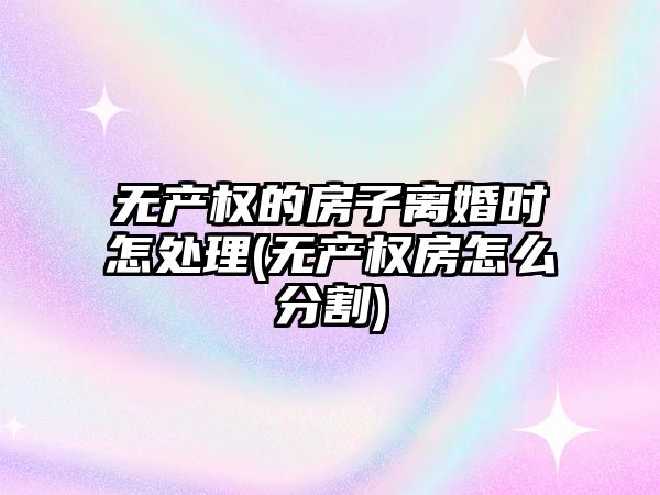 無產權的房子離婚時怎處理(無產權房怎么分割)