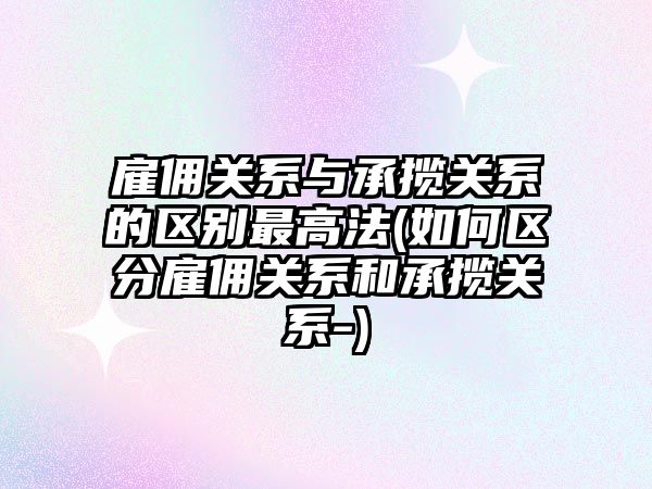 雇傭關系與承攬關系的區別最高法(如何區分雇傭關系和承攬關系-)