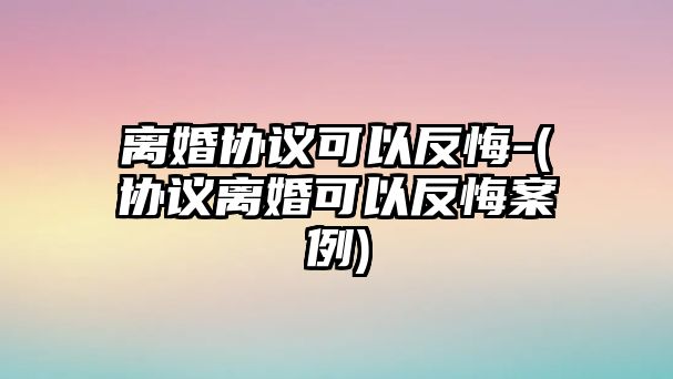 離婚協議可以反悔-(協議離婚可以反悔案例)