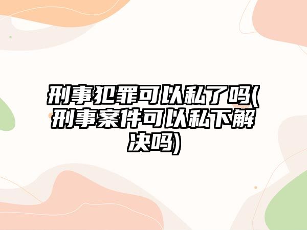 刑事犯罪可以私了嗎(刑事案件可以私下解決嗎)