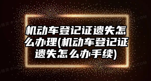 機動車登記證遺失怎么辦理(機動車登記證遺失怎么辦手續)