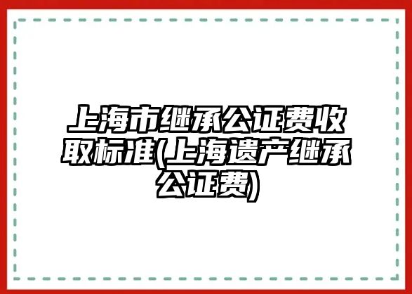 上海市繼承公證費收取標準(上海遺產繼承公證費)