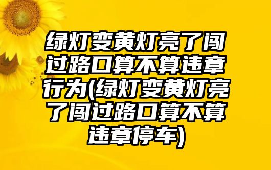 綠燈變黃燈亮了闖過路口算不算違章行為(綠燈變黃燈亮了闖過路口算不算違章停車)