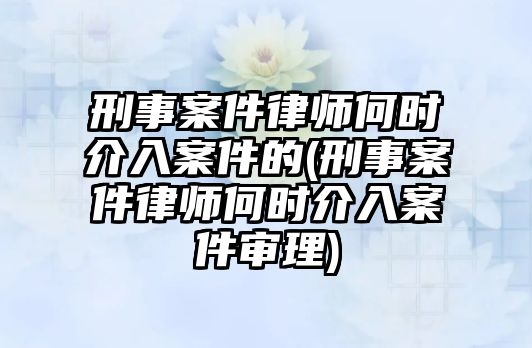 刑事案件律師何時介入案件的(刑事案件律師何時介入案件審理)