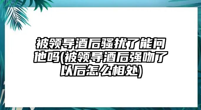 被領導酒后騷擾了能問他嗎(被領導酒后強吻了以后怎么相處)